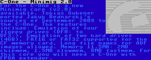 C-One - Minimig 2.0 | For the C-One is a new Minimig core (v2.0) available. Tobias Gubener ported Jakub Bednarski's sources of September 2009 to the C-One. The features include: Emulation of four floppy drives (DF0: to DF3:), Emulation of two hard drives (4GB), FAT16 or FAT32 supported for the CF memory card, Long file names for ADF images allowed. Memory 11.5MB: 2MB chipmem, 1.5MB slowmem, 8MB fastmem. For this core you will need a C-One with FPGA extender.