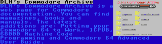 DLH's Commodore Archive | DLH's Commodore Archive is a web page for Commodore documentation. You can find magazines, books and manuals. The latest additions are: Putting your Commodore 64 to Work, ICPUG, 68000 Machine Code Programming and Commodore 64 Advanced User Guide.