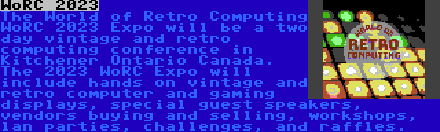 WoRC 2023 | The World of Retro Computing WoRC 2023 Expo will be a two day vintage and retro computing conference in Kitchener Ontario Canada. The 2023 WoRC Expo will include hands on vintage and retro computer and gaming displays, special guest speakers, vendors buying and selling, workshops, lan parties, challenges, and raffles.