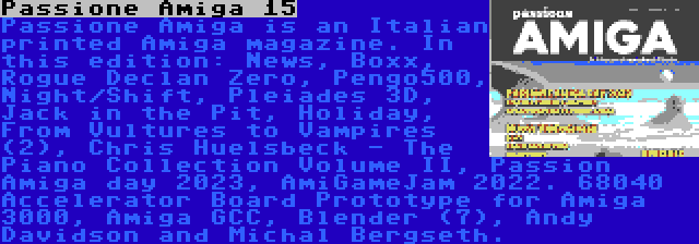 Passione Amiga 15 | Passione Amiga is an Italian printed Amiga magazine. In this edition: News, Boxx, Rogue Declan Zero, Pengo500, Night/Shift, Pleiades 3D, Jack in the Pit, Holiday, From Vultures to Vampires (2), Chris Huelsbeck - The Piano Collection Volume II, Passion Amiga day 2023, AmiGameJam 2022. 68040 Accelerator Board Prototype for Amiga 3000, Amiga GCC, Blender (7), Andy Davidson and Michal Bergseth.