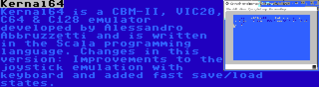 Kernal64 | Kernal64 is a CBM-II, VIC20, C64 & C128 emulator developed by Alessandro Abbruzzetti and is written in the Scala programming language. Changes in this version: Improvements to the joystick emulation with keyboard and added fast save/load states.