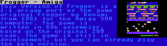 Frogger - Amiga | This version of Frogger is a 1:1 arcade port of the game original Frogger by Konami from 1981 for the Amiga 500 computer. The game is written in 68k assembler, based on the original Z80 code. The game is still in development, but you can already play the beta version.