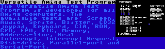 Versatile Amiga Test Program | The Versatile Amiga Test Program is developed for all Amiga computers. The available tests are: Screen, Audio, Sprite, Blitter, CD32 joypad, Keyboard, CIA, ROM, CPU, FPU, RTC, Memory, Address-line, Real Interrupt, Interrupt Request, Disk-drive, Parallel-port and Serial-Port.