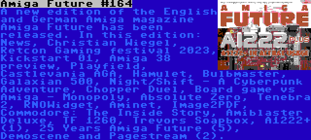 Amiga Future #164 | A new edition of the English and German Amiga magazine Amiga Future has been released. In this edition: News, Christian Wiegel, Retcon Gaming festival 2023, Kickstart 01, Amiga 38 preview, Playfield, Castlevania AGA, Hamulet, Bulbmaster, Galaxian 500, Night/Shift - A Cyberpunk Adventure, Chopper Duel, Board game vs Amiga - Monopoly, Absolute Zero, Tenebra 2, RNOWidget, Aminet, Image2PDF, Commodore: The Inside Story, Amiblaster Deluxe, TF 1260, Trevors Soapbox, A1222+ (1), 25 Years Amiga Future (5), Demoscene and Pagestream (2).