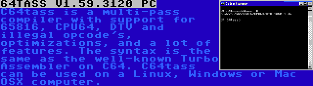 64TASS V1.59.3120 PC | C64tass is a multi-pass compiler with support for 65816, CPU64, DTV and illegal opcode's, optimizations, and a lot of features. The syntax is the same as the well-known Turbo Assembler on C64. C64tass can be used on a Linux, Windows or Mac OSX computer.