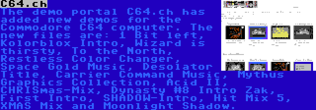 C64.ch | The demo portal C64.ch has added new demos for the Commodore C64 computer. The new files are: 1 Bit left, Kolorblox Intro, Wizard is thirsty, To the North, Restless Color Changer, Space Gold Music, Desolator Title, Carrier Command Music, Mythus Graphics Collection, Acid II, CHRISmas-Mix, Dynasty #8 Intro Zak, First Intro, SHADOW-Intro, Hit Mix 5, XMAS Mix and Moonlight Shadow.