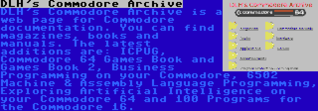 DLH's Commodore Archive | DLH's Commodore Archive is a web page for Commodore documentation. You can find magazines, books and manuals. The latest additions are: ICPUG, Commodore 64 Games Book and Games Book 2, Business Programming on your Commodore, 6502 Machine & Assembly Language Programming, Exploring Artificial Intelligence on your Commodore 64 and 100 Programs for the Commodore 16.