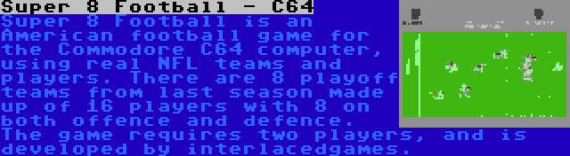 Super 8 Football - C64 | Super 8 Football is an American football game for the Commodore C64 computer, using real NFL teams and players. There are 8 playoff teams from last season made up of 16 players with 8 on both offence and defence. The game requires two players, and is developed by interlacedgames.