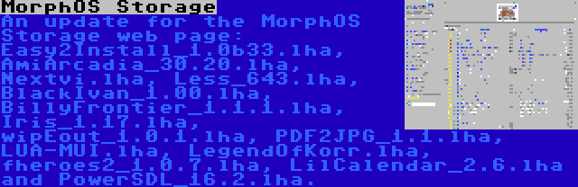 MorphOS Storage | An update for the MorphOS Storage web page: Easy2Install_1.0b33.lha, AmiArcadia_30.20.lha, Nextvi.lha, Less_643.lha, BlackIvan_1.00.lha, BillyFrontier_1.1.1.lha, Iris_1.17.lha, wipEout_1.0.1.lha, PDF2JPG_1.1.lha, LUA-MUI.lha, LegendOfKorr.lha, fheroes2_1.0.7.lha, LilCalendar_2.6.lha and PowerSDL_16.2.lha.