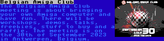 Belgian Amiga Club | The Belgian Amiga Club meeting is about bringing your own Amiga computer and have fun. There will be workshops, demos, talks, freebies, stuff to buy and a raffle. The meeting is on the 30th of September 2023 in Antwerpen, Belgium.
