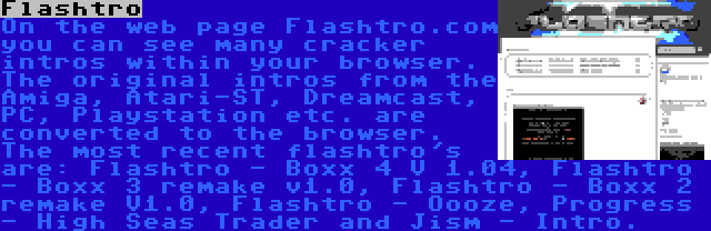 Flashtro | On the web page Flashtro.com you can see many cracker intros within your browser. The original intros from the Amiga, Atari-ST, Dreamcast, PC, Playstation etc. are converted to the browser. The most recent flashtro's are: Flashtro - Boxx 4 V 1.04, Flashtro - Boxx 3 remake v1.0, Flashtro - Boxx 2 remake V1.0, Flashtro - Oooze, Progress - High Seas Trader and Jism - Intro.