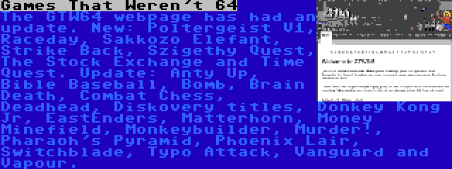 Games That Weren't 64 | The GTW64 webpage has had an update. New: Poltergeist V1, Raceday, Sakkozo Elefant, Strike Back, Szigethy Quest, The Stock Exchange and Time Quest. Update: Anty Up, Bible Baseball, Bomb, Brain Death, Combat Chess, Deadhead, Diskovery titles, Donkey Kong Jr, EastEnders, Matterhorn, Money Minefield, Monkeybuilder, Murder!, Pharaoh's Pyramid, Phoenix Lair, Switchblade, Typo Attack, Vanguard and Vapour.