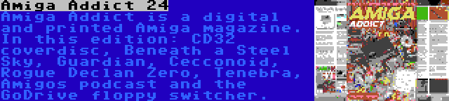 Amiga Addict 24 | Amiga Addict is a digital and printed Amiga magazine. In this edition: CD32 coverdisc, Beneath a Steel Sky, Guardian, Cecconoid, Rogue Declan Zero, Tenebra, Amigos podcast and the GoDrive floppy switcher.