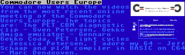 Commodore Users Europe | You can now watch the videos from the most recent online meeting of the Commodore Users Europe. The topics are: The PET CBM diagnostic clip - Sven Petersen, Gekko Amiga emulator - Gennaro Gekko Coda, PET light cycles - Jessica Petersen, I adore my 64 - Jeff Schaap and pl/0 compiler in BASIC on C64 - Marc Dendooven.