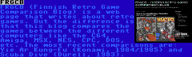 FRGCB | FRGCB (Finnish Retro Game Comparison Blog) is a web page that writes about retro games. But the difference is that this blog compares the games between the different computers like the C64, Amiga, MSX, NES, CPC, DOS, etc. The most recent comparisons are: Yie Ar Kung-Fu (Konami, 1984/1985) and Scuba Dive (Durell, 1983).