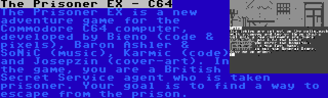 The Prisoner EX - C64 | The Prisoner EX is a new adventure game for the Commodore C64 computer, developed by Bieno (code & pixels), Baron Ashler & SoNiC (music), Karmic (code) and Josepzin (cover-art). In the game, you are a British Secret Service agent who is taken prisoner. Your goal is to find a way to escape from the prison.