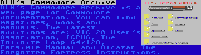 DLH's Commodore Archive | DLH's Commodore Archive is a web page for Commodore documentation. You can find magazines, books and manuals. The latest additions are: VIC-20 User's Association, ICPUG, The Infinite Loop 64/128, Facsimle Manual and Alcazar The Forgotten Fortress Instructions.