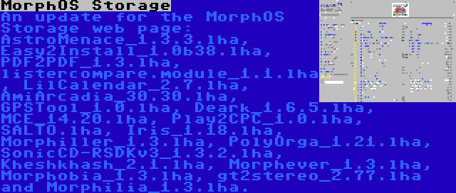 MorphOS Storage | An update for the MorphOS Storage web page: AstroMenace_1.3.3.lha, Easy2Install_1.0b38.lha, PDF2PDF_1.3.lha, listercompare.module_1.1.lha, LilCalendar_2.7.lha, AmiArcadia_30.30.lha, GPSTool_1.0.lha, Deark_1.6.5.lha, MCE_14.20.lha, Play2CPC_1.0.lha, SALTO.lha, Iris_1.18.lha, Morphiller_1.3.lha, PolyOrga_1.21.lha, SonicCD-RSDKv3_1.3.2.lha, Kheshkhash_2.1.lha, Morphever_1.3.lha, Morphobia_1.3.lha, gt2stereo_2.77.lha and Morphilia_1.3.lha.