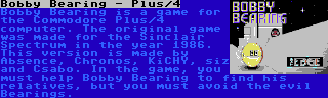 Bobby Bearing - Plus/4 | Bobby Bearing is a game for the Commodore Plus/4 computer. The original game was made for the Sinclair Spectrum in the year 1986. This version is made by Absence, Chronos, KiCHY, siz and Csabo. In the game, you must help Bobby Bearing to find his relatives, but you must avoid the evil Bearings.