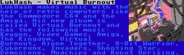 LukHash - Virtual Burnout | LukHash makes music with the help of retro computers like the Commodore C64 and the Amiga. His new album is called Virtual Burnout and has the following music: Keygen, Video Games, Amiga, The Kingdom, Virtual Burnout, Alone Together, 8-Bit Warrior, Cyberpunx, Invaders, Shooting Star, Demoscene, Modchips and Robot Uprising.