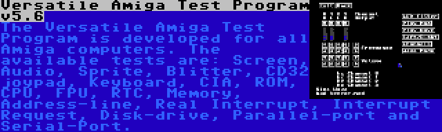 Versatile Amiga Test Program v5.6 | The Versatile Amiga Test Program is developed for all Amiga computers. The available tests are: Screen, Audio, Sprite, Blitter, CD32 joypad, Keyboard, CIA, ROM, CPU, FPU, RTC, Memory, Address-line, Real Interrupt, Interrupt Request, Disk-drive, Parallel-port and Serial-Port.