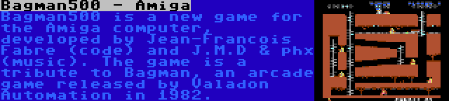 Bagman500 - Amiga | Bagman500 is a new game for the Amiga computer, developed by Jean-Francois Fabre (code) and J.M.D & phx (music). The game is a tribute to Bagman, an arcade game released by Valadon Automation in 1982.