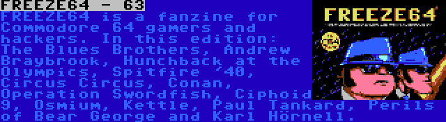 FREEZE64 - 63 | FREEZE64 is a fanzine for Commodore 64 gamers and hackers. In this edition: The Blues Brothers, Andrew Braybrook, Hunchback at the Olympics, Spitfire '40, Circus Circus, Conan, Operation Swordfish, Ciphoid 9, Osmium, Kettle, Paul Tankard, Perils of Bear George and Karl Hörnell.