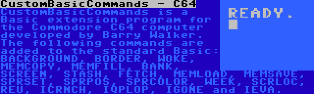 CustomBasicCommands - C64 | CustomBasicCommands is a Basic extension program for the Commodore C64 computer developed by Barry Walker. The following commands are added to the standard Basic: BACKGROUND, BORDER, WOKE, MEMCOPY, MEMFILL, BANK, SCREEN, STASH, FETCH, MEMLOAD, MEMSAVE, SPRSET, SPRPOS, SPRCOLOR, WEEK, SCRLOC, REU, ICRNCH, IQPLOP, IGONE and IEVA.
