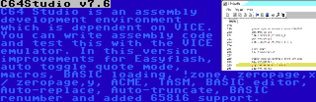 C64Studio v7.6 | C64 Studio is an assembly development environment which is dependent on VICE. You can write assembly code and test this with the VICE emulator. In this version improvements for Easyflash, auto toggle quote mode, macros, BASIC loading, !zone, zeropage,x / zeropage,y, ACME, TASM, BASIC editor, Auto-replace, Auto-truncate, BASIC renumber and added 65816 support.