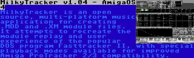 MilkyTracker v1.04 - AmigaOS 4 | MilkyTracker is an open source, multi-platform music application for creating .MOD and .XM module files. It attempts to recreate the module replay and user experience of the popular DOS program Fasttracker II, with special playback modes available for improved Amiga ProTracker 2/3 compatibility.