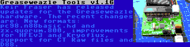 Greaseweazle Tools v1.16 | Keir Fraser has released updates for the Greaseweazle hardware. The recent changes are: New formats: pc98.n88basic.hd and zx.quorum.800, improvements for HFEv3 and Kryoflux, support for CT Raw files and D88.