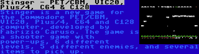 Stinger - PET/CBM, VIC20, Plus/4, C64 & C128 | Stinger is a new game for the Commodore PET/CBM, VIC20, Plus/4, C64 and C128 computer, developed by Fabrizio Caruso. The game is a shooter game with power-ups, 6 different levels, 5 different enemies, and several items to pick up.