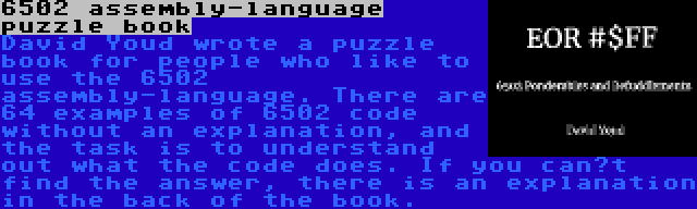 6502 assembly-language puzzle book | David Youd wrote a puzzle book for people who like to use the 6502 assembly-language. There are 64 examples of 6502 code without an explanation, and the task is to understand out what the code does. If you can’t find the answer, there is an explanation in the back of the book.