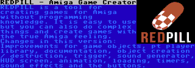 REDPILL - Amiga Game Creator | REDPILL is a tool for creating games for Amiga without programming knowledge. It is easy to use but you can also do complex things and create games with the true Amiga feeling. Changes in this version: Improvements for game objects, pt player library, documentation, object creation / destruction, trigger, sound generator, HUD screen, animation, loading, timers, sound effects and the buttons.