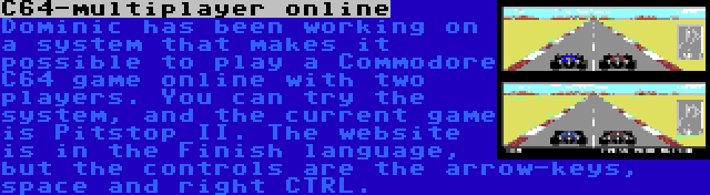 C64-multiplayer online | Dominic has been working on a system that makes it possible to play a Commodore C64 game online with two players. You can try the system, and the current game is Pitstop II. The website is in the Finish language, but the controls are the arrow-keys, space and right CTRL.