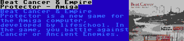 Beat Cancer & Empire Protector - Amiga | Beat Cancer & Empire Protector is a new game for the Amiga computer, developed by lifeschool. In the game, you battle against Cancer or Ancient Enemies.