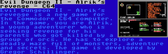 Evil Dungeon II - Alrik's revenge - C64 | Evil Dungeon II - Alrik's revenge is a new game for the Commodore C64 computer. In the game, you are Alrik, a young adventurer who is seeking revenge for his parents who got killed by a group of orcs. He has to explore a deadly maze full of monsters, adventure and secrets. The game is developed by Gregor Schillinger.