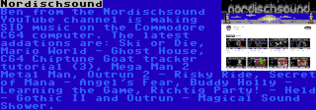 Nordischsound | Ben from the Nordischsound YouTube channel is making SID music on the Commodore C64 computer. The latest addations are: Ski or Die, Mario World - Ghost House, C64 Chiptune Goat tracker tutorial (3), Mega Man 2 Metal Man, Outrun 2 - Risky Ride, Secret of Mana - Angel's Fear, Buddy Holly - Learning the Game, Richtig Party! - Held - Gothic II and Outrun - Magical Sound Shower.