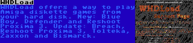 WHDLoad | WHDLoad offers a way to play Amiga diskette games from your hard disk. New: Blue Boy, Defender and Reshoot Proxima 3. Update: Breach, Reshoot Proxima 3, Tolteka, Zaxxon and Bismarck.