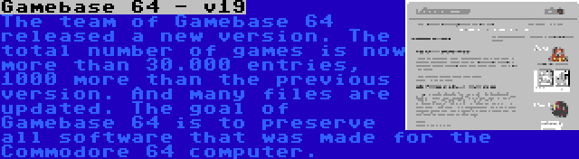 Gamebase 64 - v19 | The team of Gamebase 64 released a new version. The total number of games is now more than 30.000 entries, 1000 more than the previous version. And many files are updated. The goal of Gamebase 64 is to preserve all software that was made for the Commodore 64 computer.