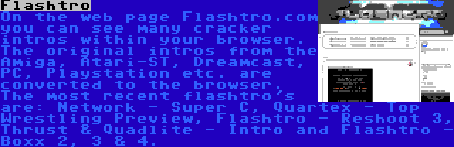 Flashtro | On the web page Flashtro.com you can see many cracker intros within your browser. The original intros from the Amiga, Atari-ST, Dreamcast, PC, Playstation etc. are converted to the browser. The most recent flashtro's are: Network - Super C, Quartex - Top Wrestling Preview, Flashtro - Reshoot 3, Thrust & Quadlite - Intro and Flashtro - Boxx 2, 3 & 4.
