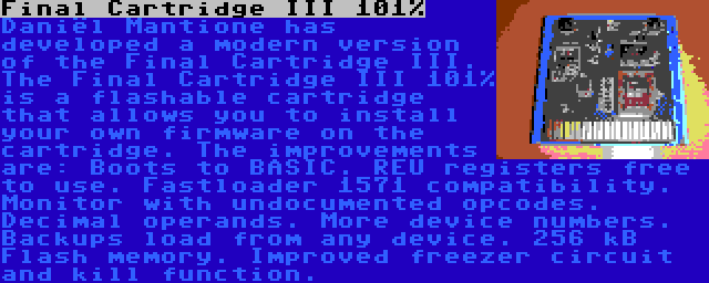 Final Cartridge III 101% | Daniël Mantione has developed a modern version of the Final Cartridge III. The Final Cartridge III 101% is a flashable cartridge that allows you to install your own firmware on the cartridge. The improvements are: Boots to BASIC. REU registers free to use. Fastloader 1571 compatibility. Monitor with undocumented opcodes. Decimal operands. More device numbers. Backups load from any device. 256 kB Flash memory. Improved freezer circuit and kill function.