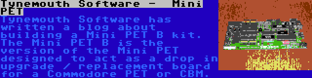Tynemouth Software -  Mini PET | Tynemouth Software has written a blog about building a Mini PET B kit. The Mini PET B is the version of the Mini PET designed to act as a drop in upgrade / replacement board for a Commodore PET or CBM.