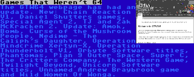 Games That Weren't 64 | The GTW64 webpage has had an update. New: Chain Reaction V1, Daniel Shutters games, Special Agent 2, TJ and Zak McKracken 2. Update: Amok, Bomb, Curse of the Mushroom People, Nedime - The Caliph's Daughter, Operation Mindcrime Xertyn-X, Operation Thunderbolt V1, Orbyte Software titles, Phantomas, Plan 9 Outer Space, Super C, The Critters Company, The Western Game, Twilight Beyond, Unicorn Software titles, Unnamed Andrew Braybrook game and Wild Women Of Wonga.