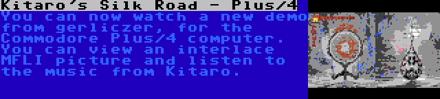 Kitaro's Silk Road - Plus/4 | You can now watch a new demo from gerliczer, for the Commodore Plus/4 computer. You can view an interlace MFLI picture and listen to the music from Kitaro.