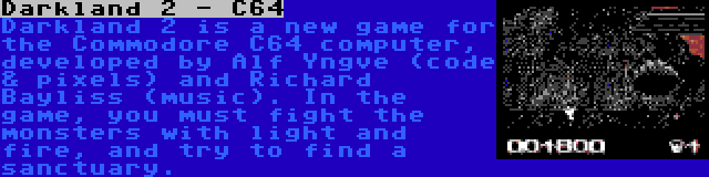 Darkland 2 - C64 | Darkland 2 is a new game for the Commodore C64 computer, developed by Alf Yngve (code & pixels) and Richard Bayliss (music). In the game, you must fight the monsters with light and fire, and try to find a sanctuary.