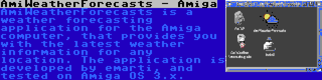 AmiWeatherForecasts - Amiga | AmiWeatherForecasts is a weather forecasting application for the Amiga computer, that provides you with the latest weather information for any location. The application is developed by emarti, and tested on Amiga OS 3.x.