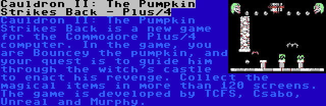 Cauldron II: The Pumpkin Strikes Back - Plus/4 | Cauldron II: The Pumpkin Strikes Back is a new game for the Commodore Plus/4 computer. In the game, you are Bouncey the pumpkin, and your quest is to guide him through the witch's castle to enact his revenge. Collect the magical items in more than 120 screens. The game is developed by TCFS, Csabo, Unreal and Murphy.