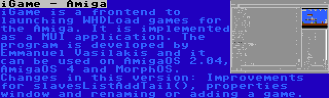 iGame - Amiga | iGame is a frontend to launching WHDLoad games for the Amiga. It is implemented as a MUI application. The program is developed by Emmanuel Vasilakis and it can be used on AmigaOS 2.04, AmigaOS 4 and MorphOS. Changes in this version: Improvements for slavesListAddTail(), properties window and renaming or adding a game.