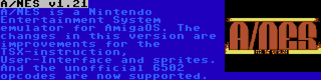 A/NES v1.21 | A/NES is a Nintendo Entertainment System emulator for AmigaOS. The changes in this version are improvements for the TSX-instruction, User-Interface and sprites. And the unofficial 6502 opcodes are now supported.